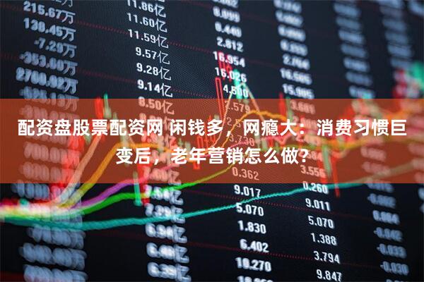 配资盘股票配资网 闲钱多，网瘾大：消费习惯巨变后，老年营销怎么做？