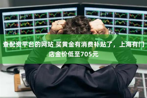 查配资平台的网站 买黄金有消费补贴了，上海有门店金价低至705元