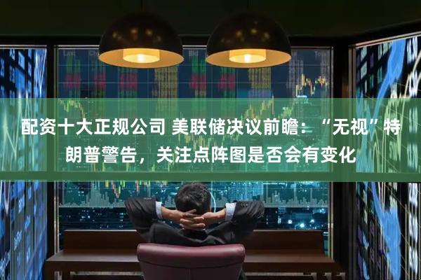 配资十大正规公司 美联储决议前瞻：“无视”特朗普警告，关注点阵图是否会有变化