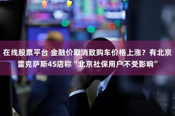 在线股票平台 金融价取消致购车价格上涨？有北京雷克萨斯4S店称“北京社保用户不受影响”