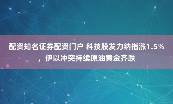配资知名证券配资门户 科技股发力纳指涨1.5%，伊以冲突持续原油黄金齐跌