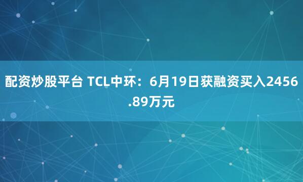 配资炒股平台 TCL中环：6月19日获融资买入2456.89万元