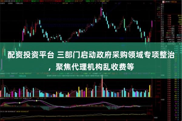配资投资平台 三部门启动政府采购领域专项整治，聚焦代理机构乱收费等