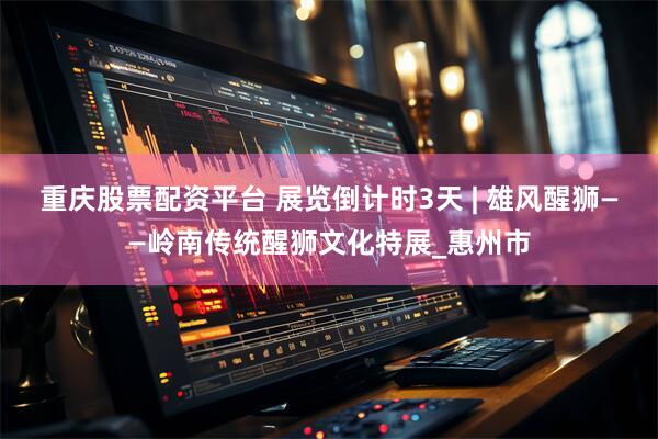 重庆股票配资平台 展览倒计时3天 | 雄风醒狮——岭南传统醒狮文化特展_惠州市