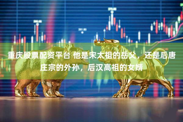 重庆股票配资平台 他是宋太祖的岳父，还是后唐庄宗的外孙，后汉高祖的女婿