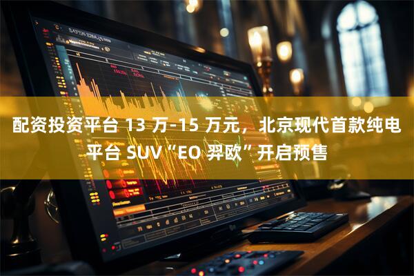 配资投资平台 13 万-15 万元，北京现代首款纯电平台 SUV“EO 羿欧”开启预售