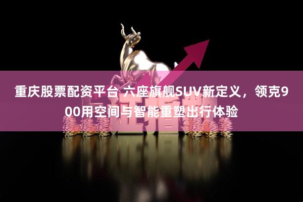 重庆股票配资平台 六座旗舰SUV新定义，领克900用空间与智能重塑出行体验