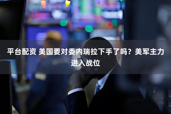 平台配资 美国要对委内瑞拉下手了吗？美军主力进入战位