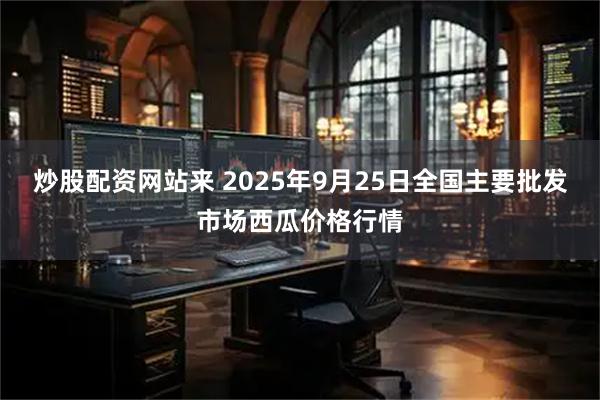 炒股配资网站来 2025年9月25日全国主要批发市场西瓜价格行情