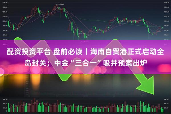 配资投资平台 盘前必读丨海南自贸港正式启动全岛封关；中金“三合一”吸并预案出炉